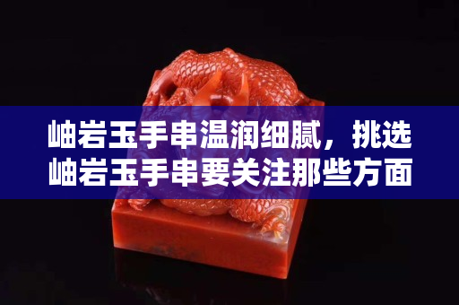 岫巖玉手串溫潤細膩，挑選岫巖玉手串要關注那些方面？