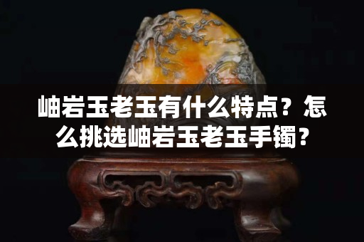 岫巖玉老玉有什么特點？怎么挑選岫巖玉老玉手鐲？
