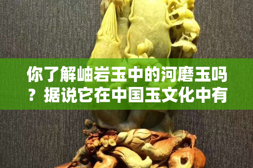 你了解岫巖玉中的河磨玉嗎？據說它在中國玉文化中有重要地位