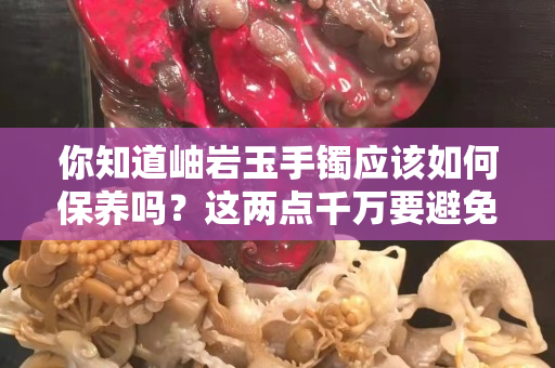 你知道岫巖玉手鐲應該如何保養嗎？這兩點千萬要避免
