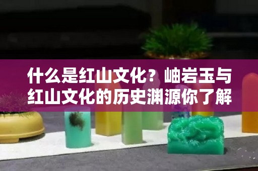 什么是紅山文化？岫巖玉與紅山文化的歷史淵源你了解嗎？