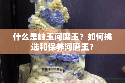 什么是岫玉河磨玉？如何挑選和保養河磨玉？