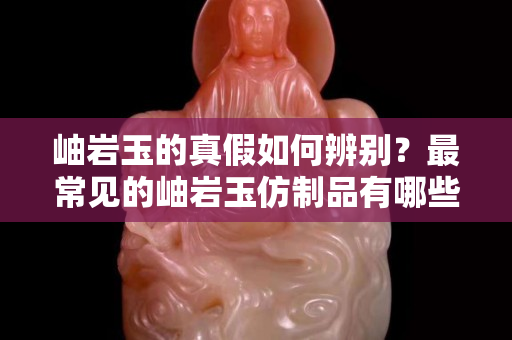 岫巖玉的真假如何辨別？最常見的岫巖玉仿制品有哪些？