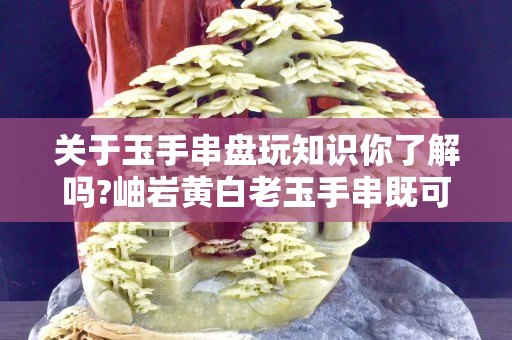關于玉手串盤玩知識你了解嗎?岫巖黃白老玉手串既可以佩戴又可以盤玩