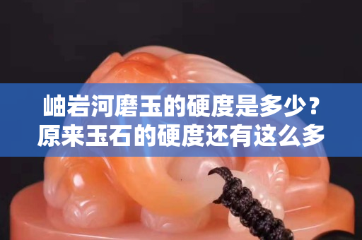 岫巖河磨玉的硬度是多少？原來玉石的硬度還有這么多學問