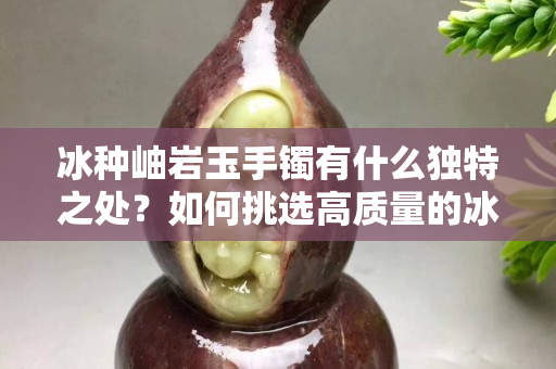 冰種岫巖玉手鐲有什么獨特之處？如何挑選高質量的冰種岫巖玉手鐲？