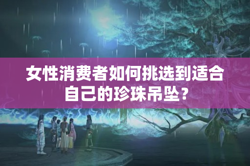 女性消費(fèi)者如何挑選到適合自己的珍珠吊墜？