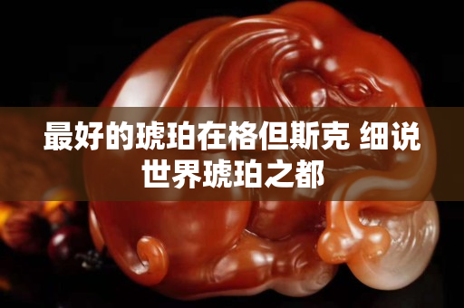 最好的琥珀在格但斯克 細(xì)說世界琥珀之都