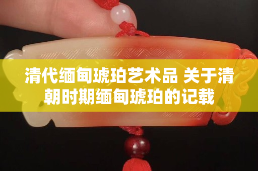 清代緬甸琥珀藝術(shù)品 關(guān)于清朝時(shí)期緬甸琥珀的記載