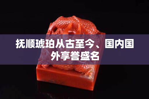 撫順琥珀從古至今、國內國外享譽盛名