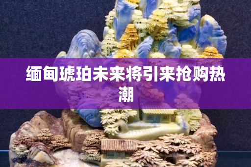 緬甸琥珀未來將引來?yè)屬?gòu)熱潮
