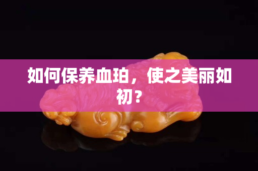 如何保養血珀，使之美麗如初？