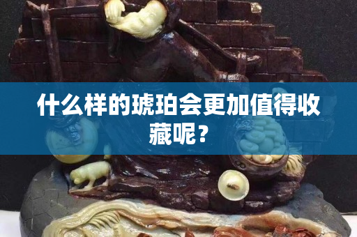 什么樣的琥珀會更加值得收藏呢？