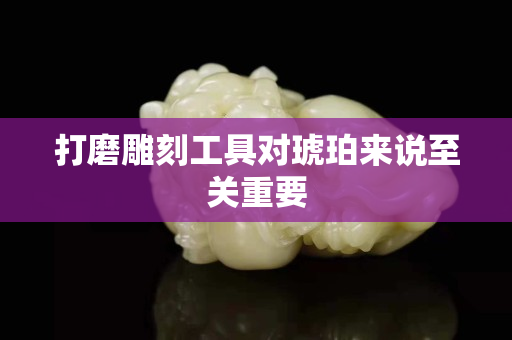 打磨雕刻工具對琥珀來說至關重要