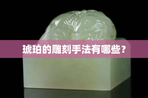 琥珀的雕刻手法有哪些？