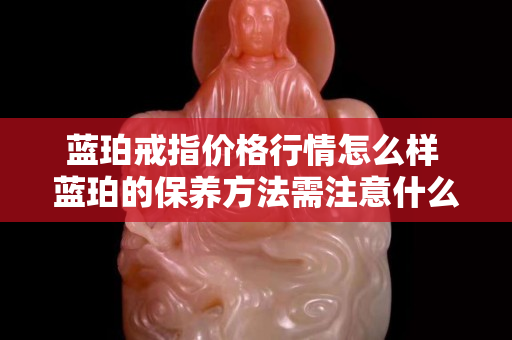 藍珀戒指價格行情怎么樣 藍珀的保養(yǎng)方法需注意什么