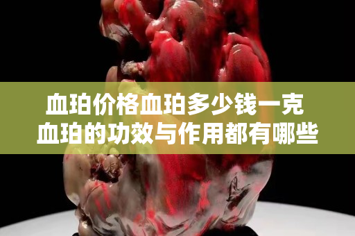 血珀價格血珀多少錢一克 血珀的功效與作用都有哪些