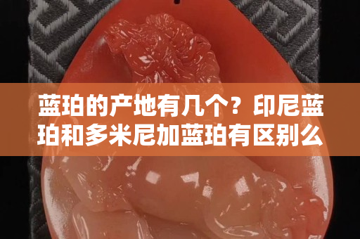 藍(lán)珀的產(chǎn)地有幾個(gè)？印尼藍(lán)珀和多米尼加藍(lán)珀有區(qū)別么
