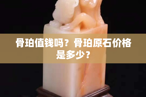 骨珀值錢嗎？骨珀原石價格是多少？
