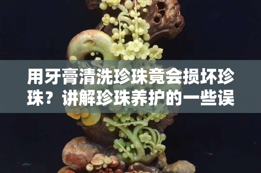 用牙膏清洗珍珠竟會損壞珍珠？講解珍珠養護的一些誤區