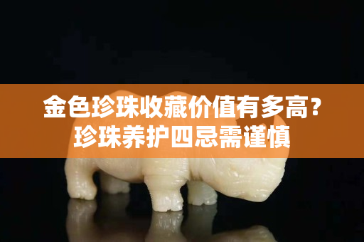 金色珍珠收藏價值有多高？珍珠養護四忌需謹慎