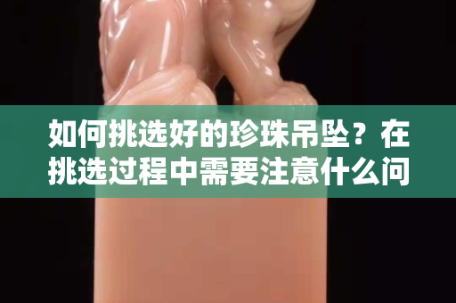 如何挑選好的珍珠吊墜？在挑選過程中需要注意什么問題？