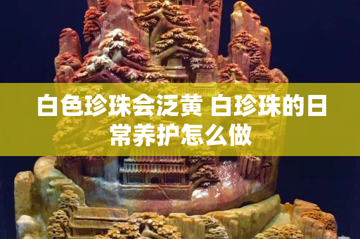 白色珍珠會泛黃 白珍珠的日常養(yǎng)護怎么做