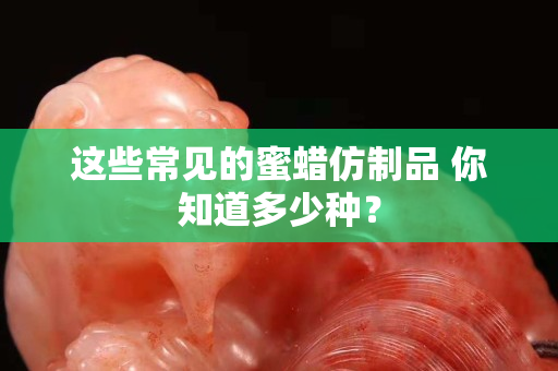 這些常見的蜜蠟仿制品 你知道多少種？