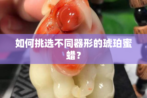 如何挑選不同器形的琥珀蜜蠟？