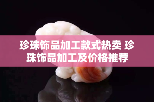 珍珠飾品加工款式熱賣 珍珠飾品加工及價格推薦
