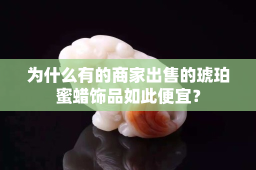 為什么有的商家出售的琥珀蜜蠟飾品如此便宜？
