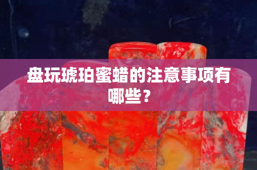 盤玩琥珀蜜蠟的注意事項有哪些？