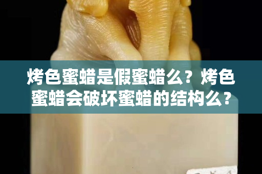 烤色蜜蠟是假蜜蠟么？烤色蜜蠟會(huì)破壞蜜蠟的結(jié)構(gòu)么？