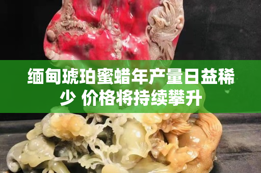 緬甸琥珀蜜蠟?zāi)戤a(chǎn)量日益稀少 價格將持續(xù)攀升