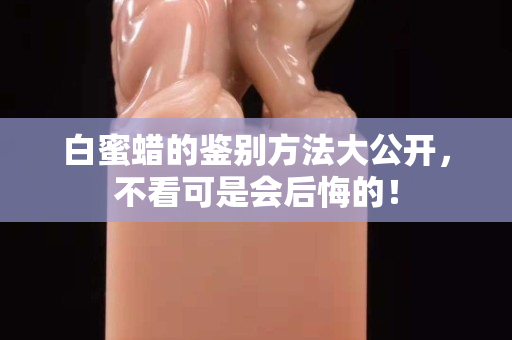 白蜜蠟的鑒別方法大公開，不看可是會后悔的！