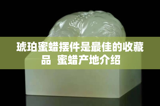 琥珀蜜蠟擺件是最佳的收藏品  蜜蠟產(chǎn)地介紹