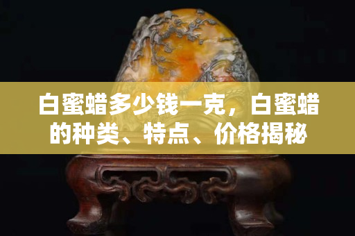 白蜜蠟多少錢一克，白蜜蠟的種類、特點、價格揭秘