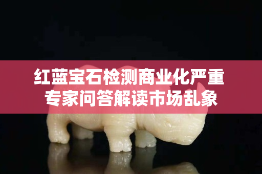 紅藍寶石檢測商業化嚴重 專家問答解讀市場亂象