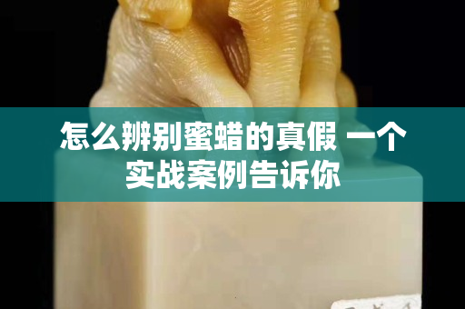 怎么辨別蜜蠟的真假 一個實(shí)戰(zhàn)案例告訴你