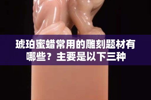 琥珀蜜蠟常用的雕刻題材有哪些？主要是以下三種