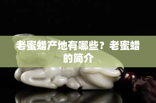老蜜蠟產地有哪些？老蜜蠟的簡介