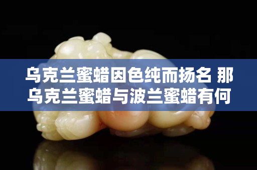 烏克蘭蜜蠟因色純而揚名 那烏克蘭蜜蠟與波蘭蜜蠟有何區別