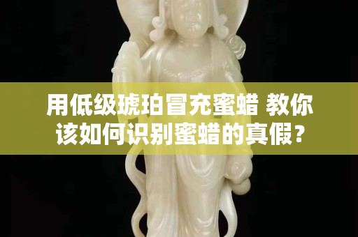 用低級琥珀冒充蜜蠟 教你該如何識別蜜蠟的真假？