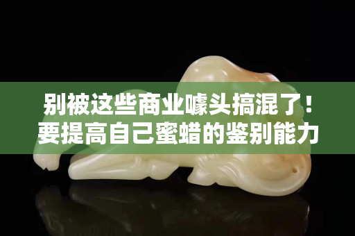 別被這些商業噱頭搞混了！要提高自己蜜蠟的鑒別能力！