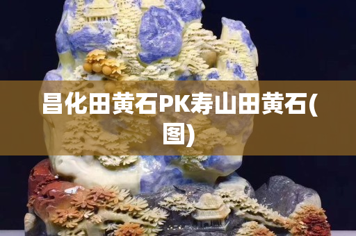 昌化田黃石PK壽山田黃石(圖)