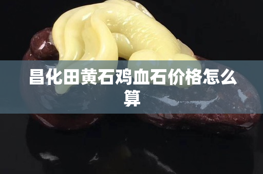 昌化田黃石雞血石價(jià)格怎么算