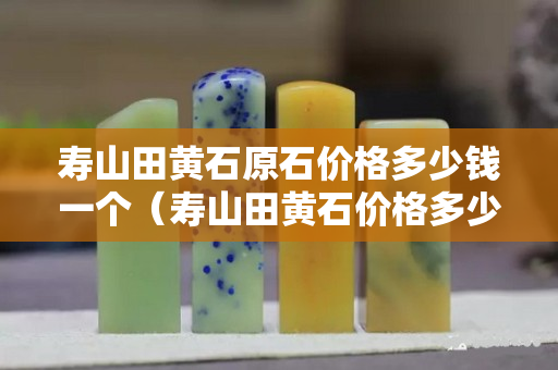 壽山田黃石原石價格多少錢一個（壽山田黃石價格多少錢一克2023）