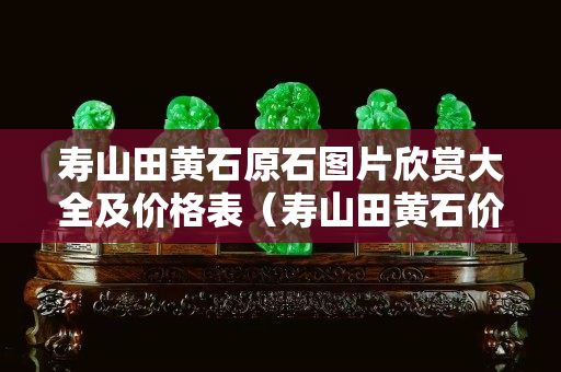 壽山田黃石原石圖片欣賞大全及價格表（壽山田黃石價格大幅下跌）