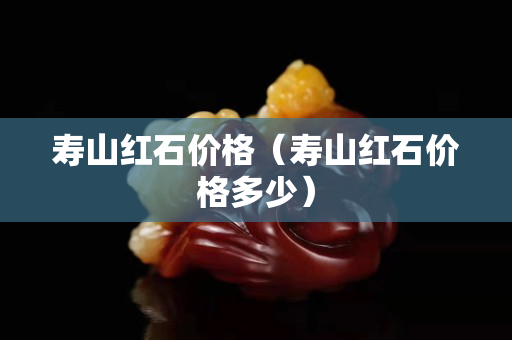 壽山紅石價(jià)格（壽山紅石價(jià)格多少）