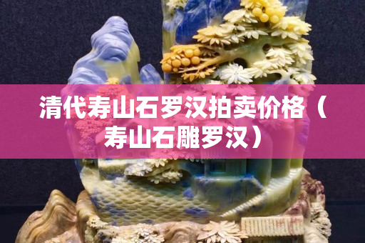 清代壽山石羅漢拍賣價格（壽山石雕羅漢）